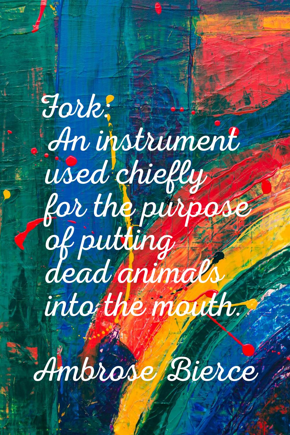 Fork: An instrument used chiefly for the purpose of putting dead animals into the mouth.