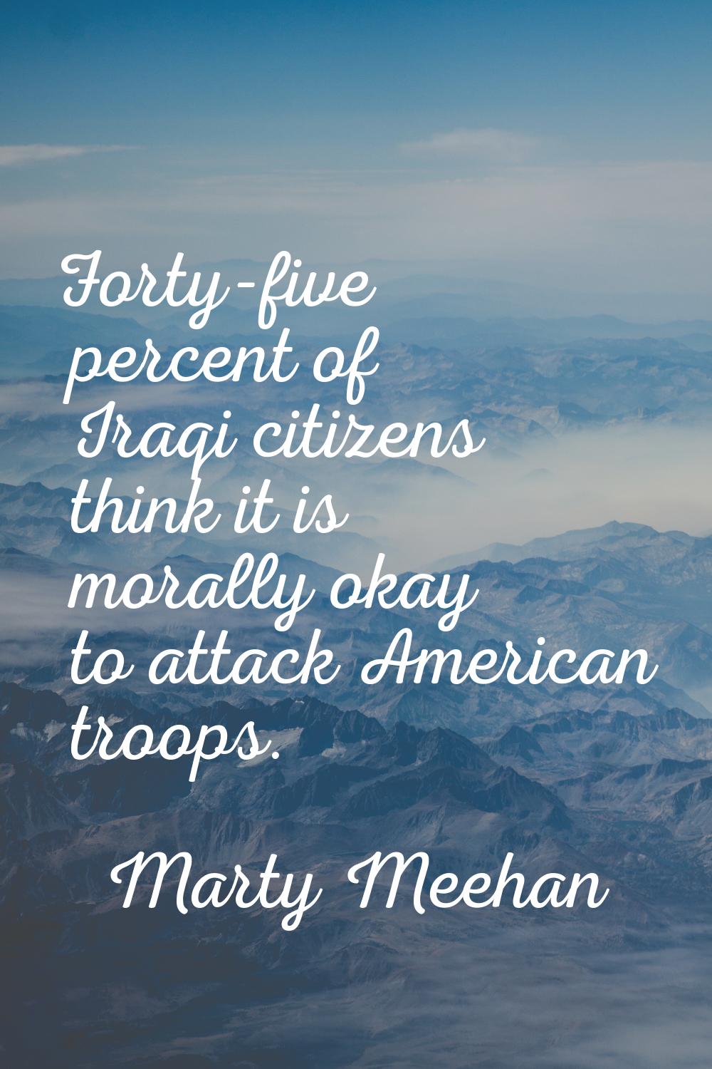 Forty-five percent of Iraqi citizens think it is morally okay to attack American troops.