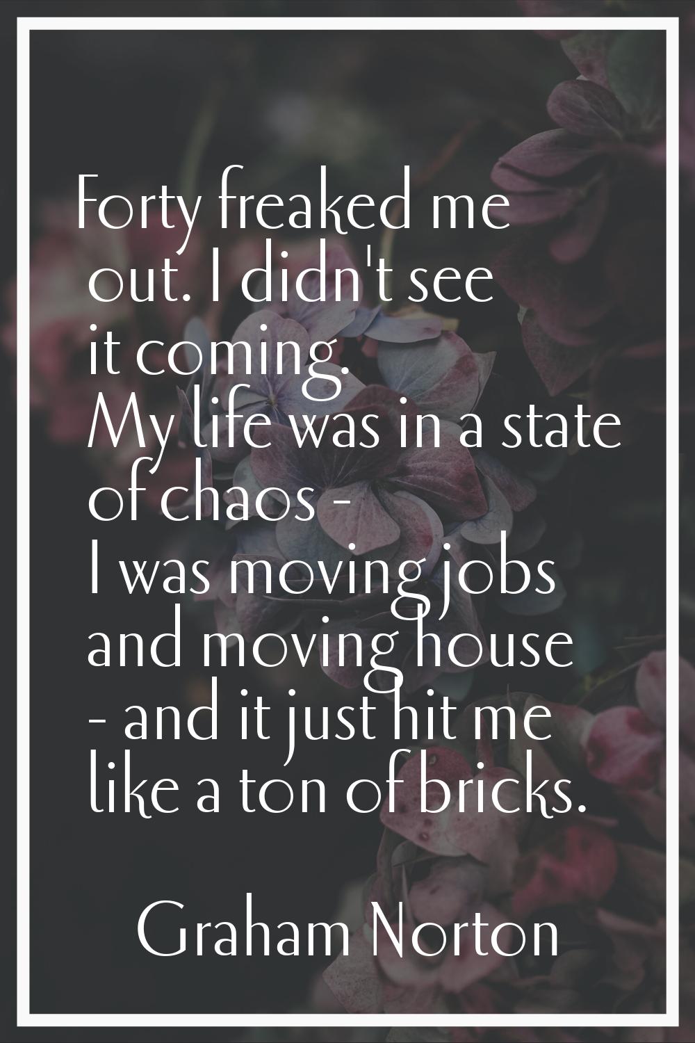 Forty freaked me out. I didn't see it coming. My life was in a state of chaos - I was moving jobs a