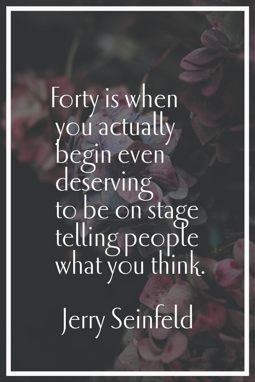 Forty is when you actually begin even deserving to be on stage telling people what you think.