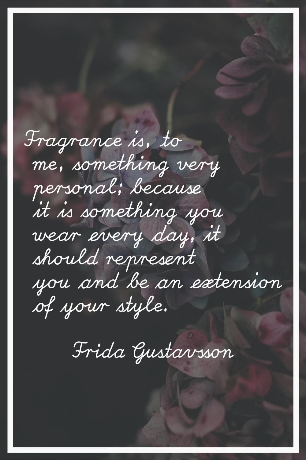 Fragrance is, to me, something very personal; because it is something you wear every day, it should