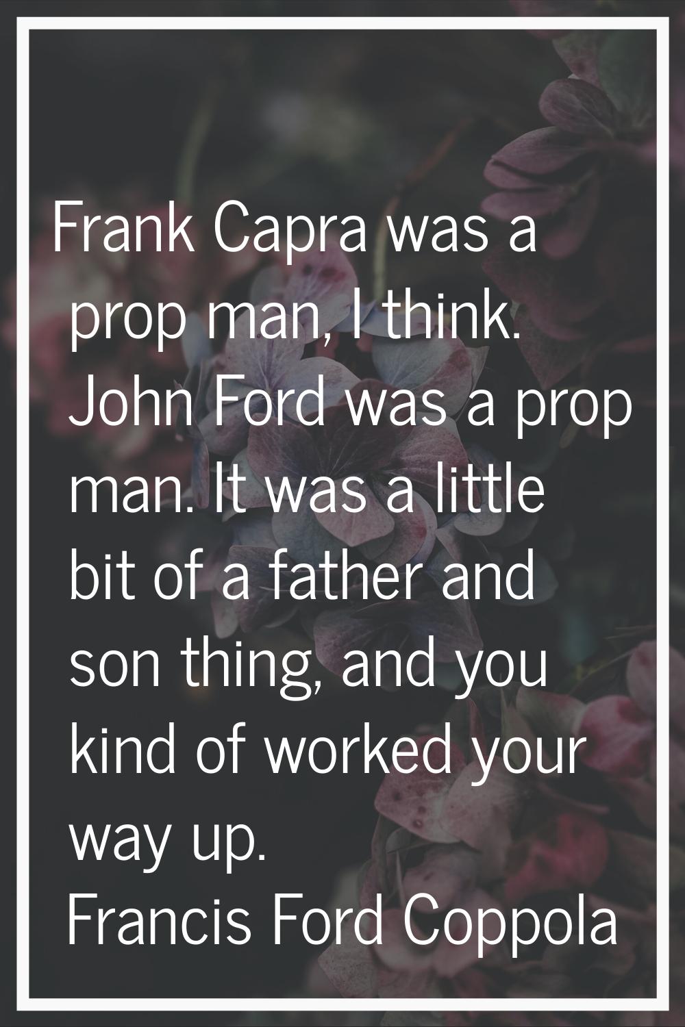 Frank Capra was a prop man, I think. John Ford was a prop man. It was a little bit of a father and 