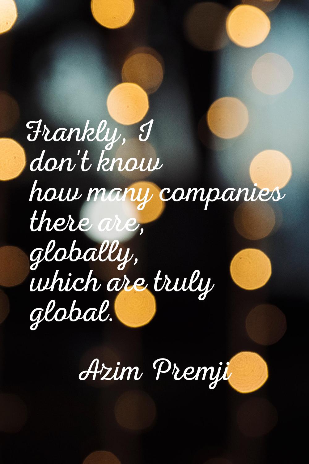 Frankly, I don't know how many companies there are, globally, which are truly global.
