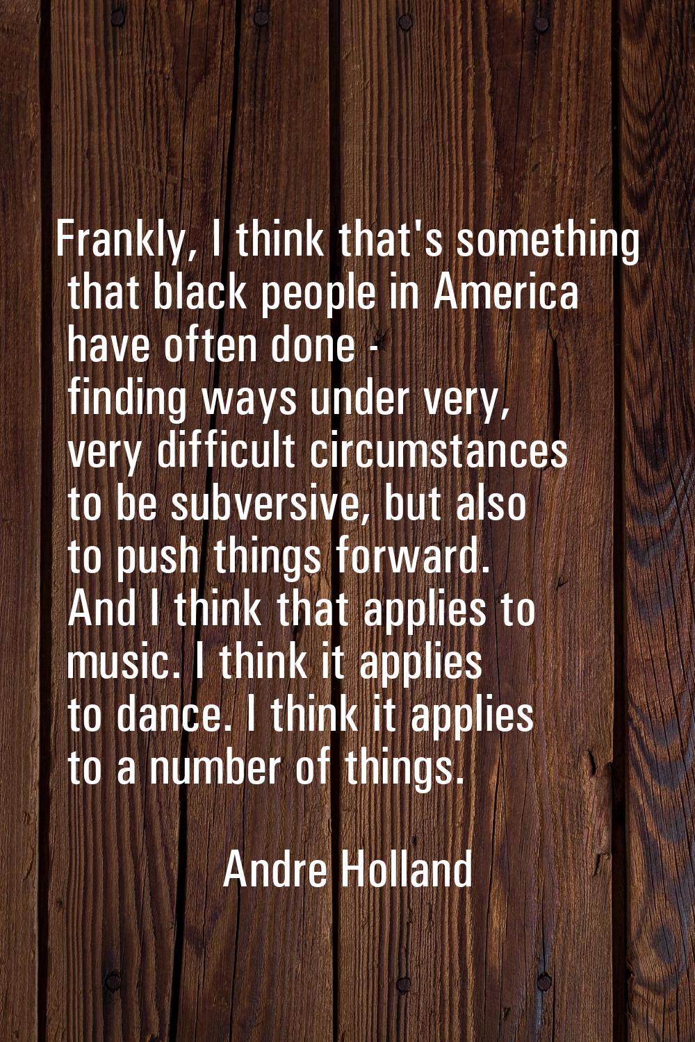 Frankly, I think that's something that black people in America have often done - finding ways under