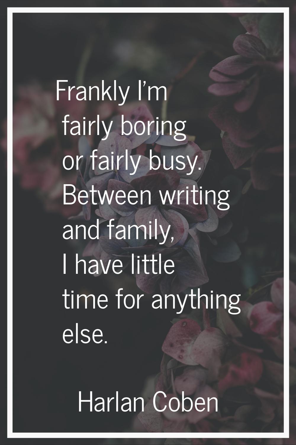 Frankly I'm fairly boring or fairly busy. Between writing and family, I have little time for anythi