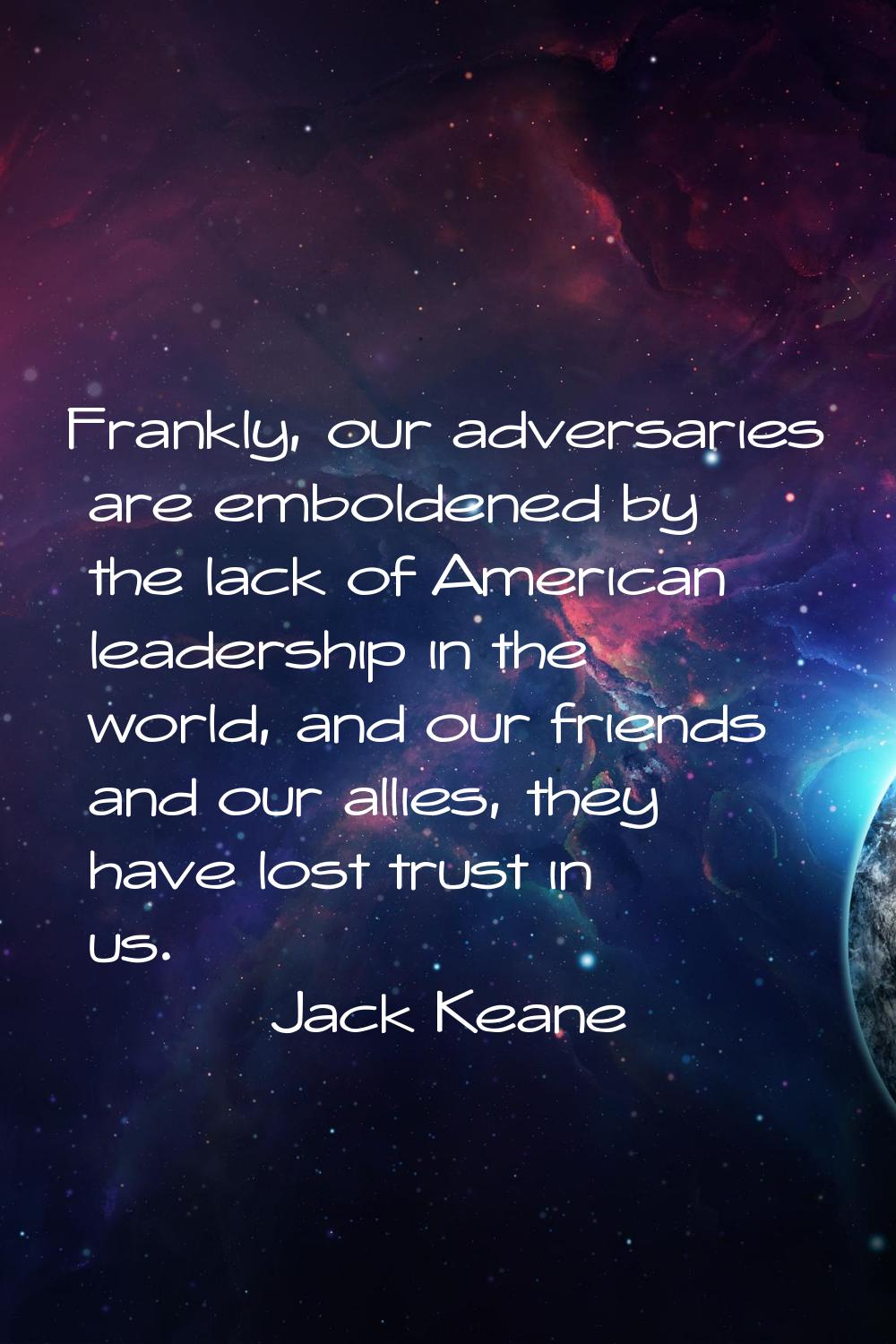 Frankly, our adversaries are emboldened by the lack of American leadership in the world, and our fr