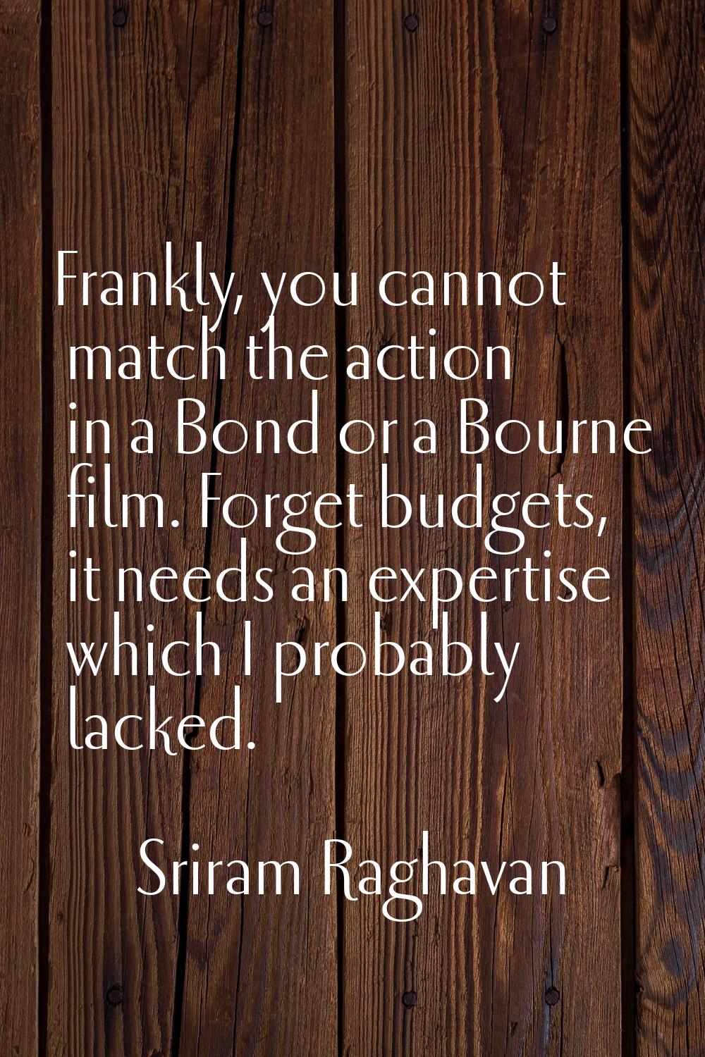 Frankly, you cannot match the action in a Bond or a Bourne film. Forget budgets, it needs an expert