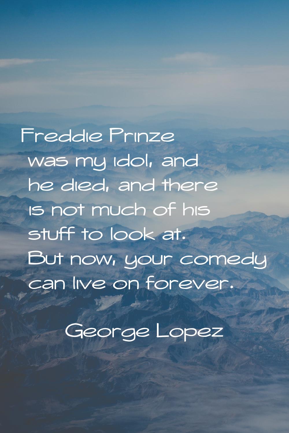 Freddie Prinze was my idol, and he died, and there is not much of his stuff to look at. But now, yo