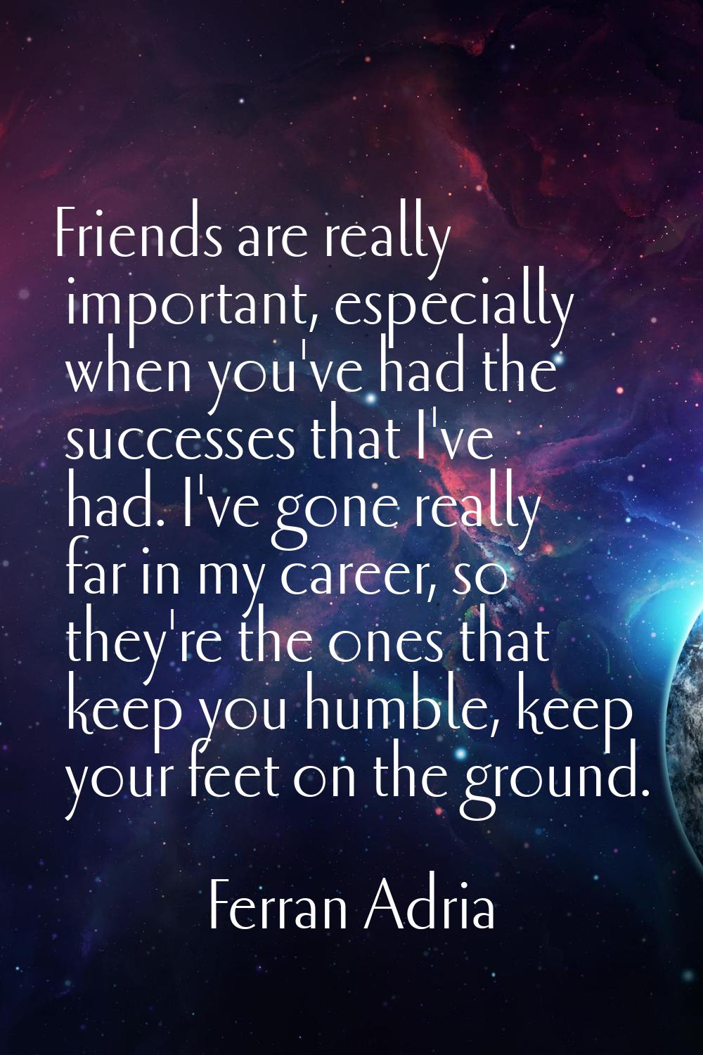 Friends are really important, especially when you've had the successes that I've had. I've gone rea