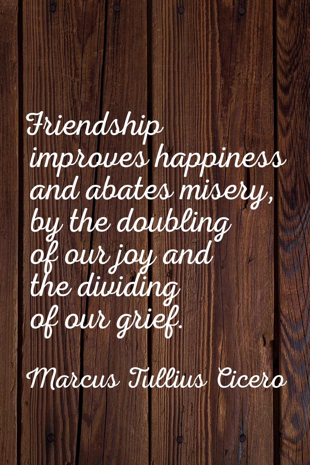 Friendship improves happiness and abates misery, by the doubling of our joy and the dividing of our