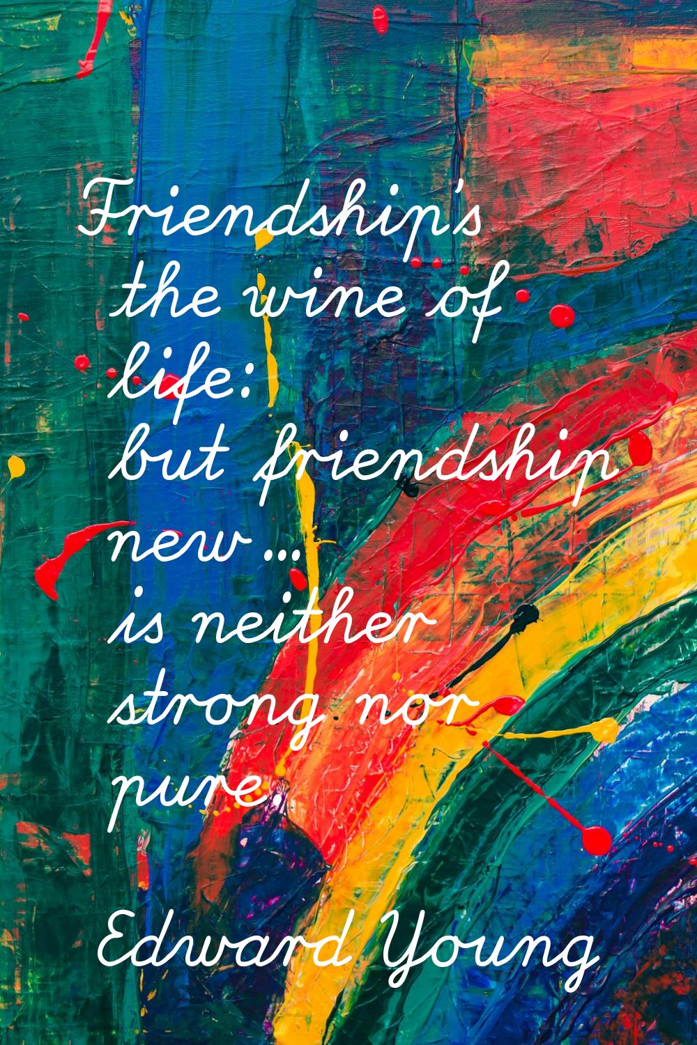 Friendship's the wine of life: but friendship new... is neither strong nor pure.