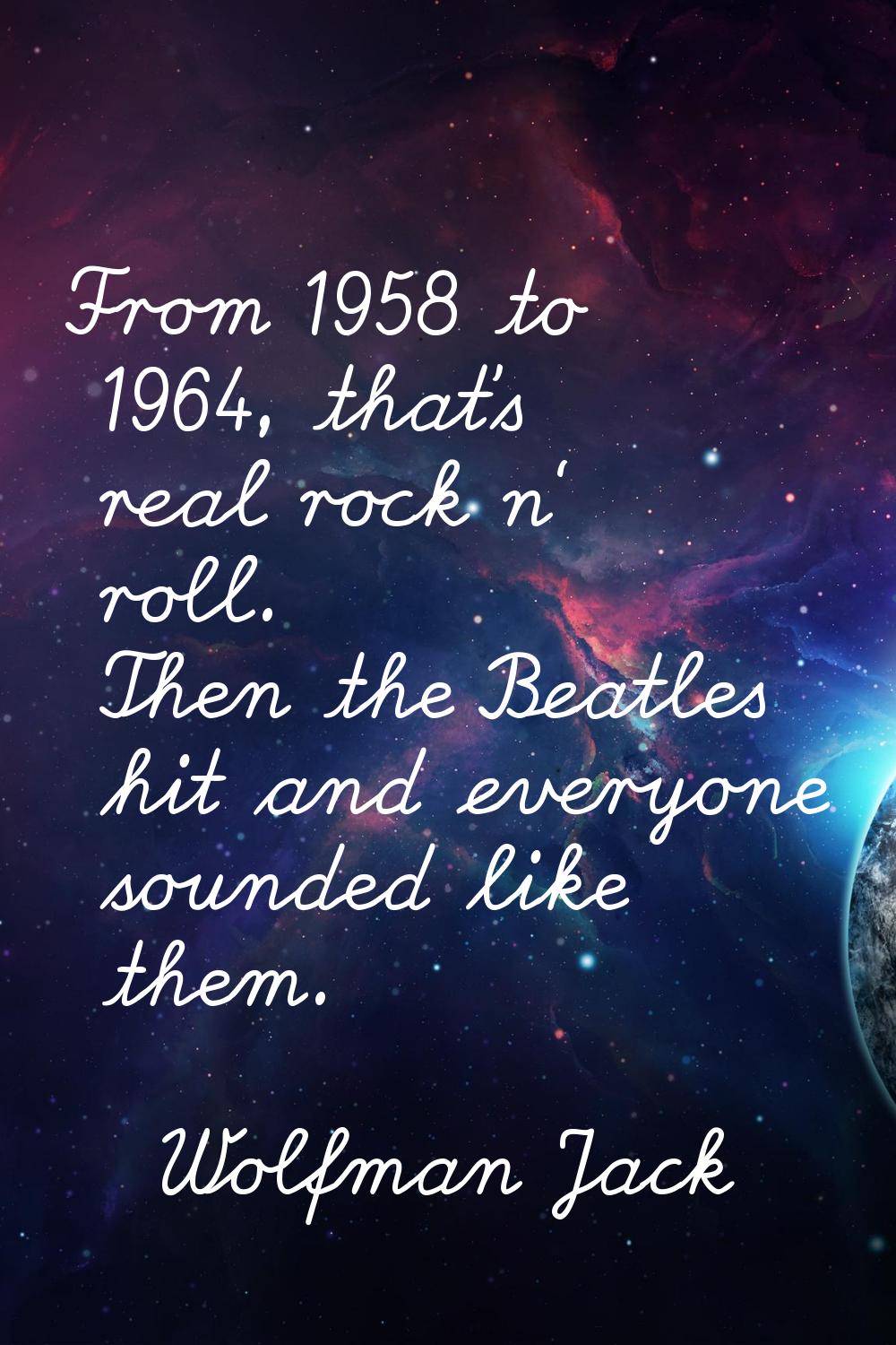 From 1958 to 1964, that's real rock n' roll. Then the Beatles hit and everyone sounded like them.
