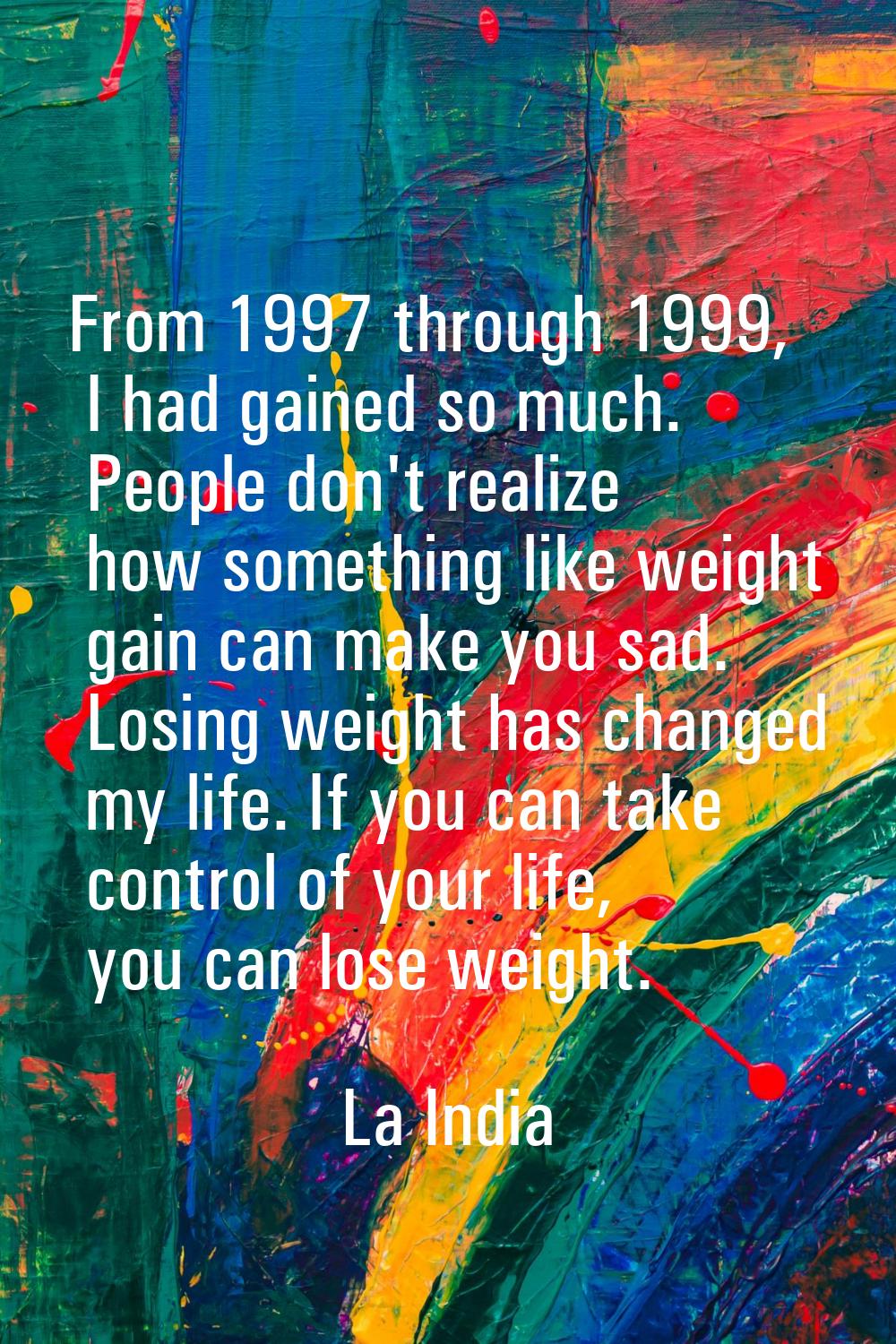 From 1997 through 1999, I had gained so much. People don't realize how something like weight gain c