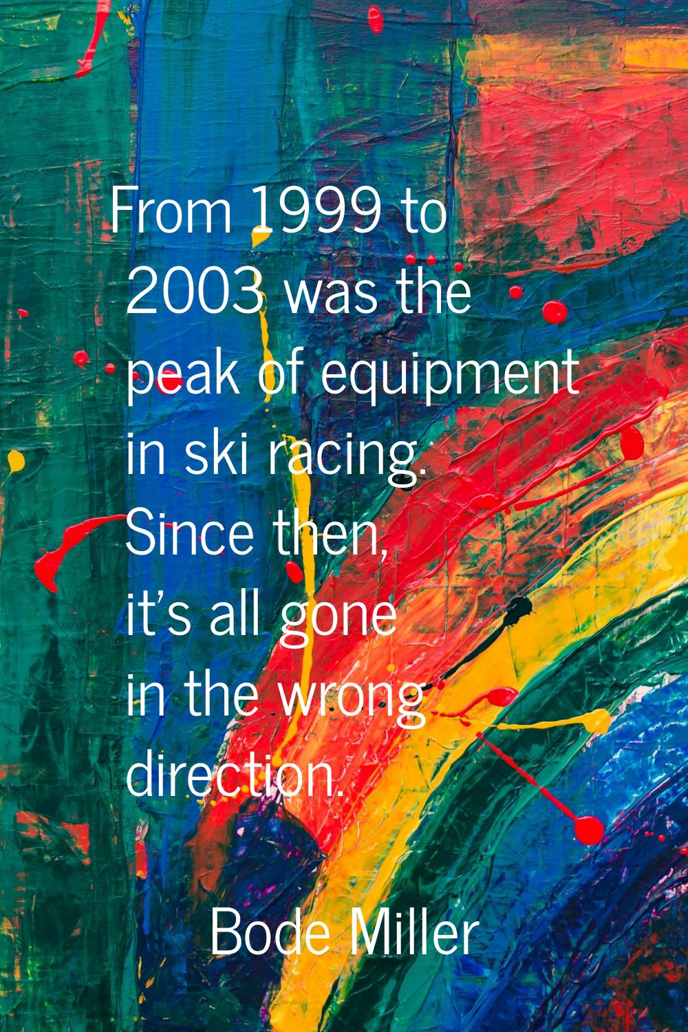 From 1999 to 2003 was the peak of equipment in ski racing. Since then, it's all gone in the wrong d