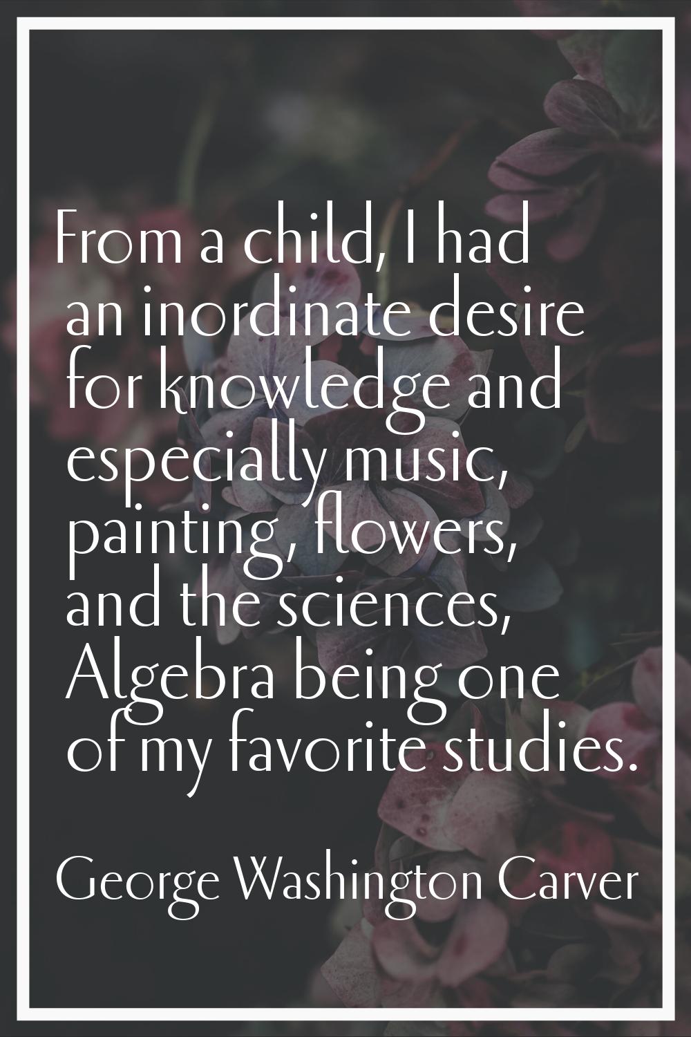 From a child, I had an inordinate desire for knowledge and especially music, painting, flowers, and