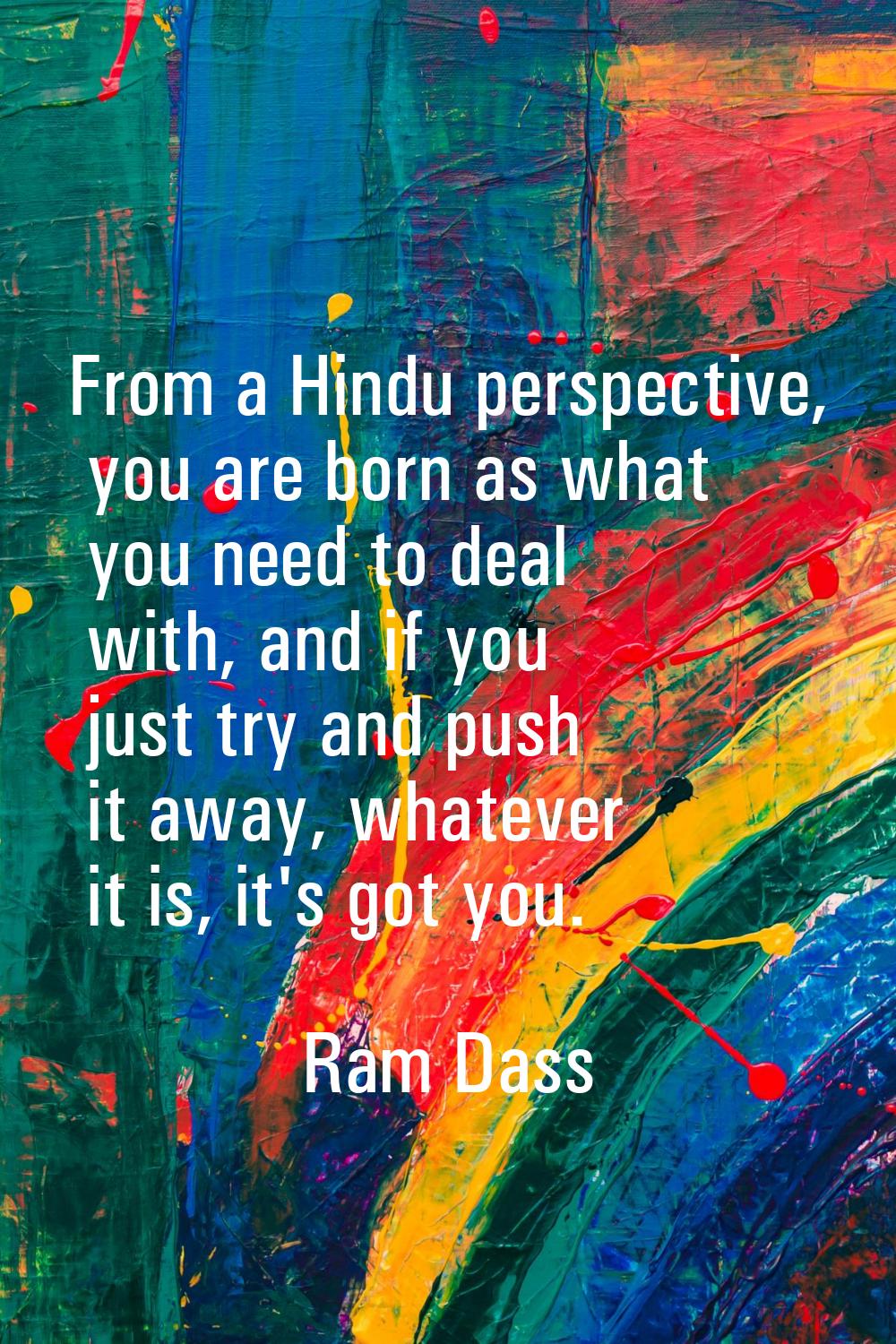 From a Hindu perspective, you are born as what you need to deal with, and if you just try and push 