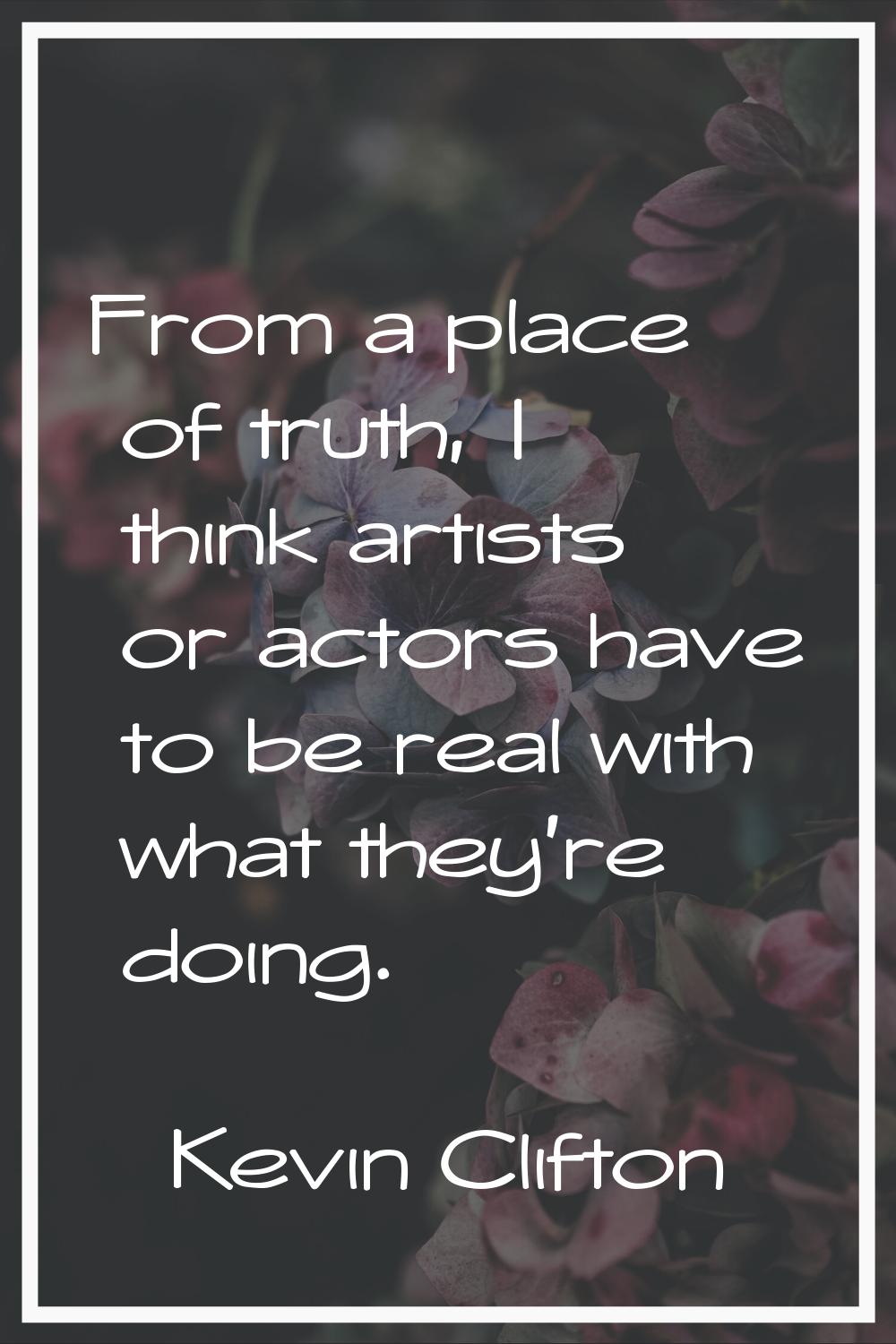 From a place of truth, I think artists or actors have to be real with what they’re doing.