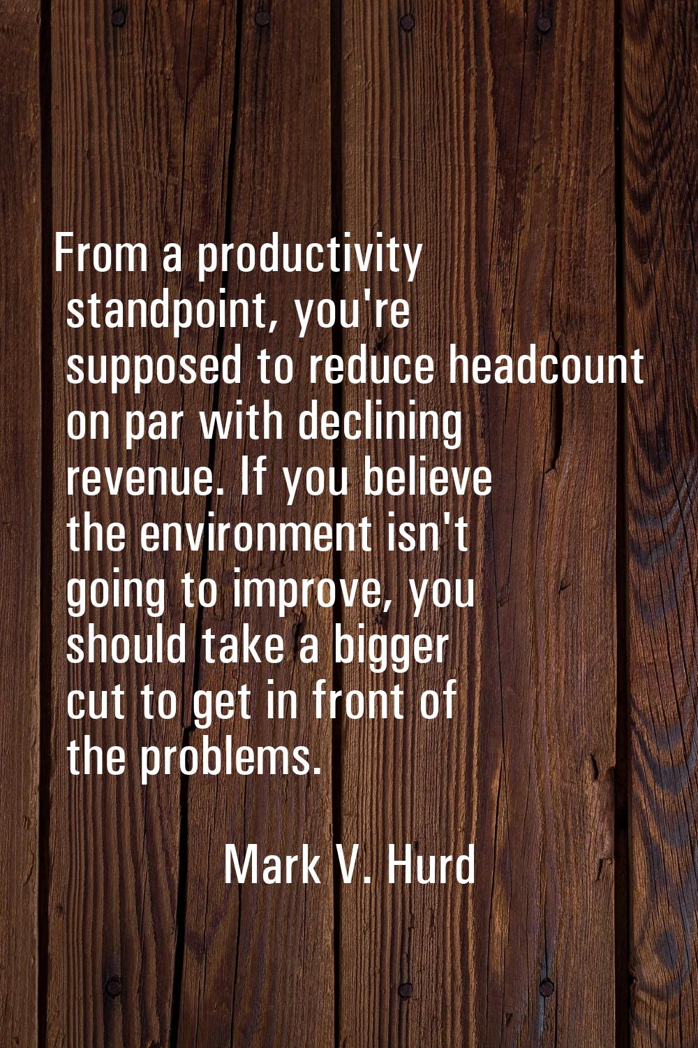 From a productivity standpoint, you're supposed to reduce headcount on par with declining revenue. 