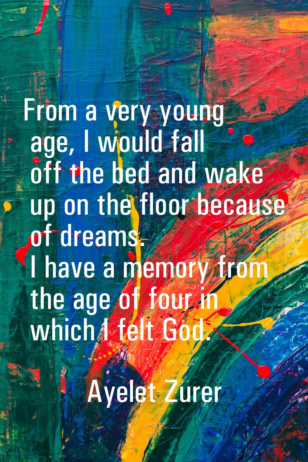 From a very young age, I would fall off the bed and wake up on the floor because of dreams. I have 