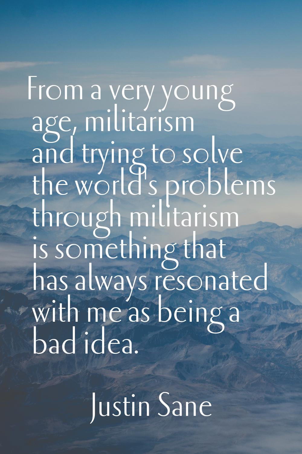 From a very young age, militarism and trying to solve the world's problems through militarism is so