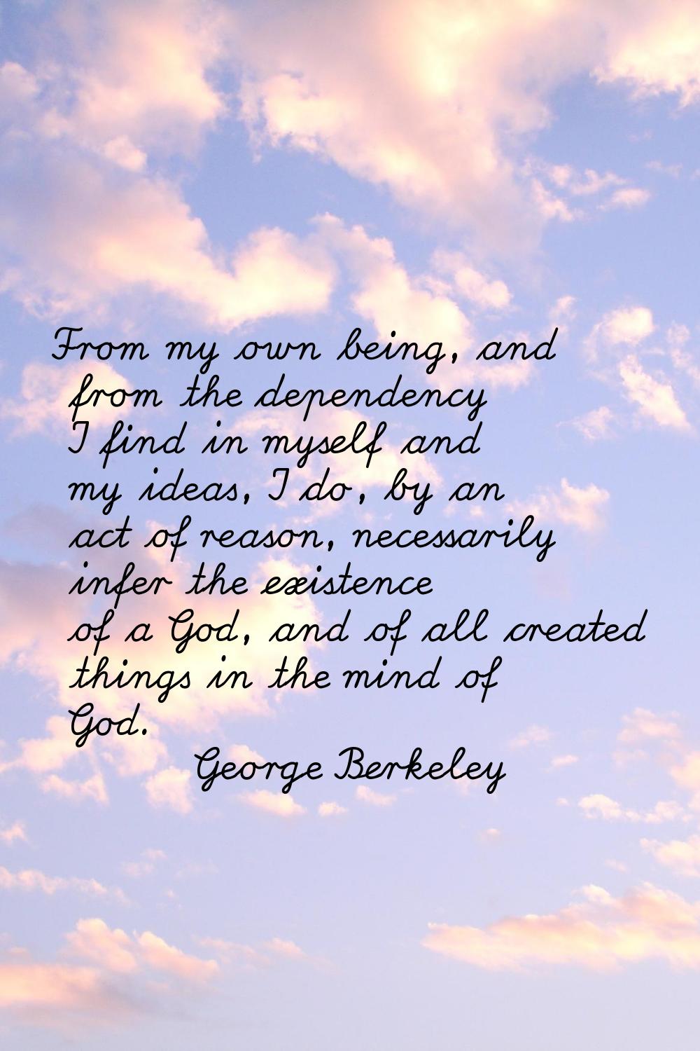 From my own being, and from the dependency I find in myself and my ideas, I do, by an act of reason