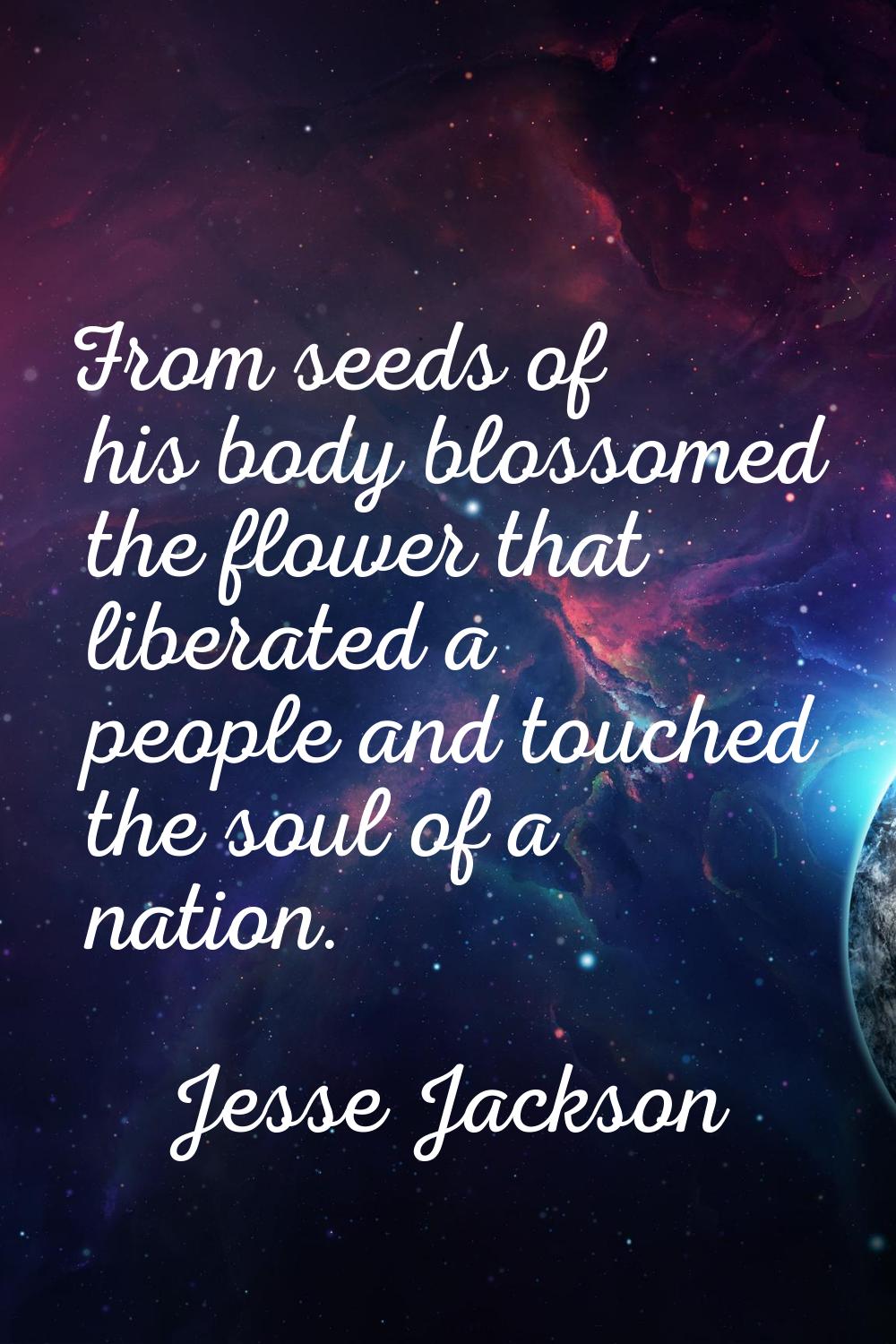 From seeds of his body blossomed the flower that liberated a people and touched the soul of a natio
