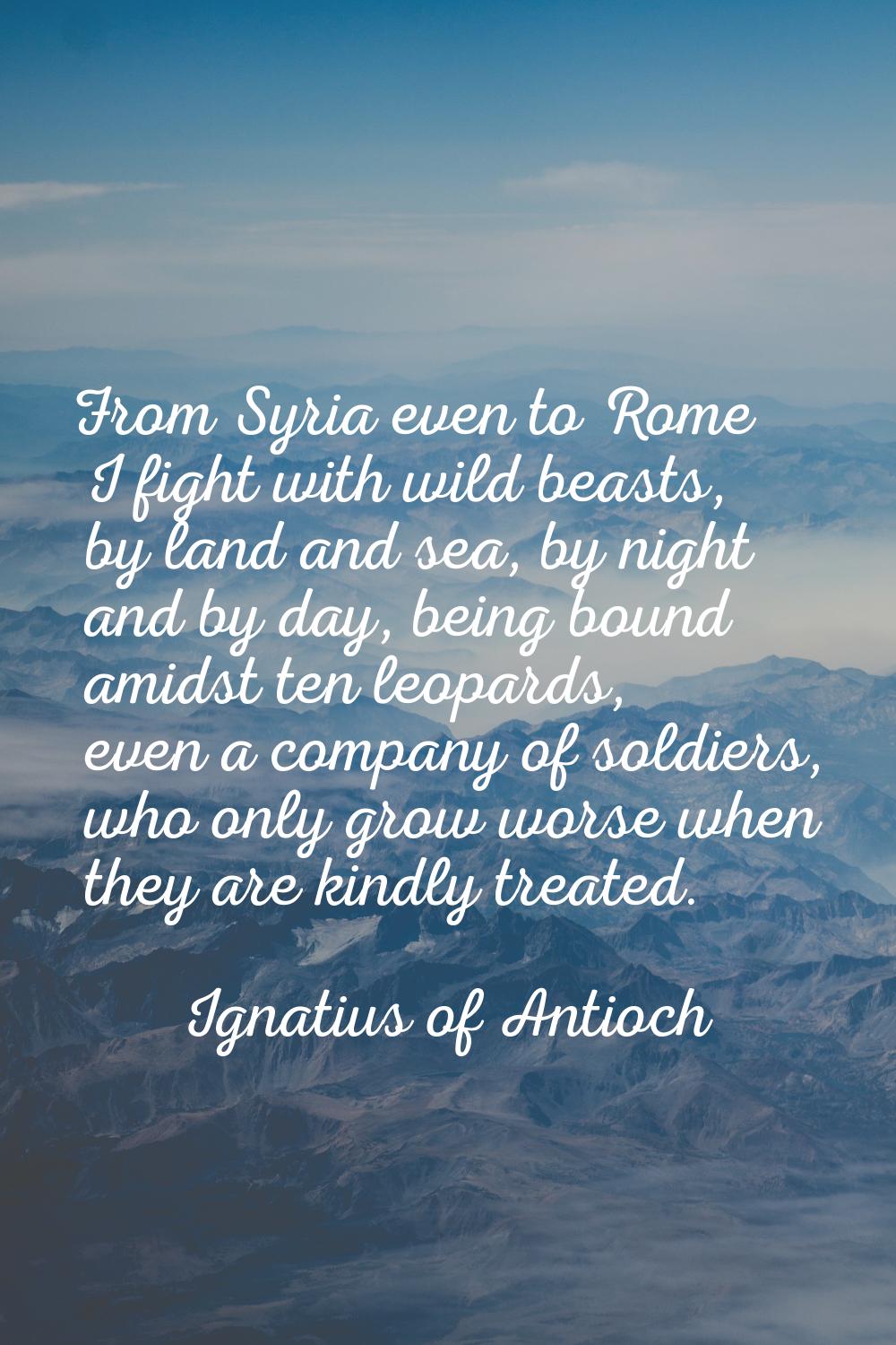 From Syria even to Rome I fight with wild beasts, by land and sea, by night and by day, being bound
