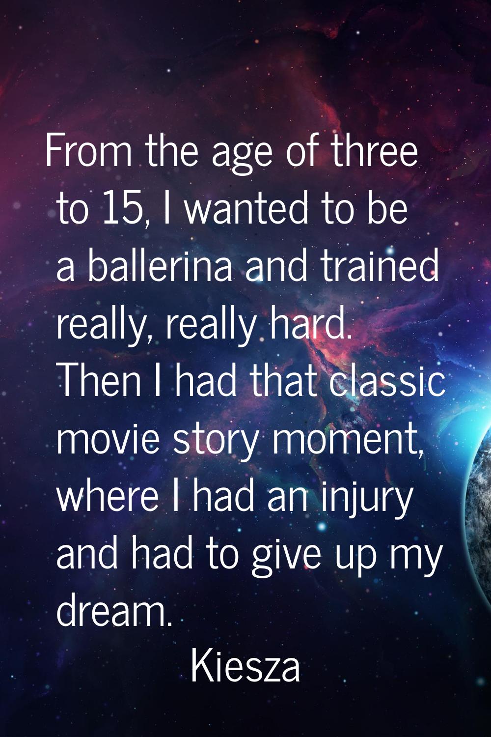 From the age of three to 15, I wanted to be a ballerina and trained really, really hard. Then I had