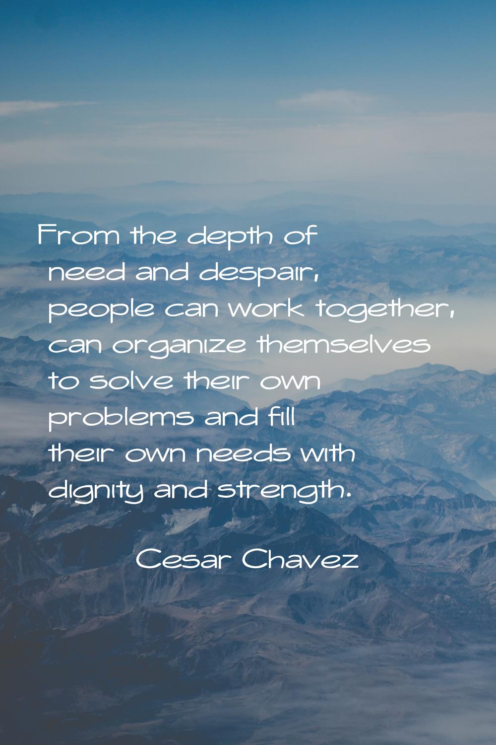 From the depth of need and despair, people can work together, can organize themselves to solve thei
