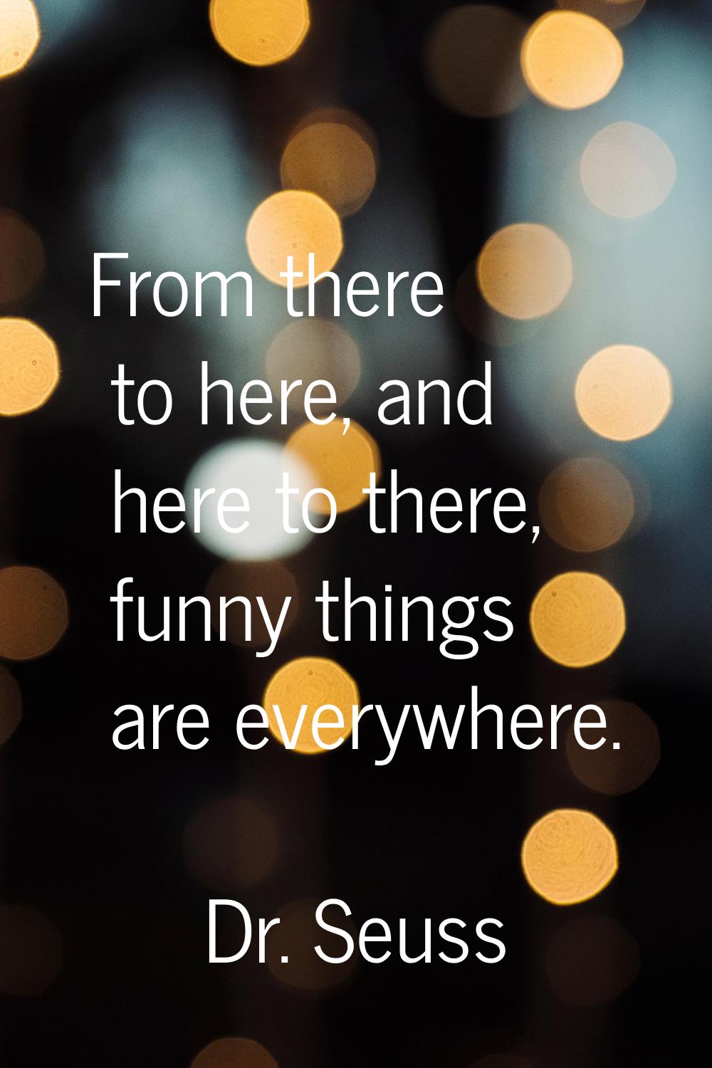 From there to here, and here to there, funny things are everywhere.
