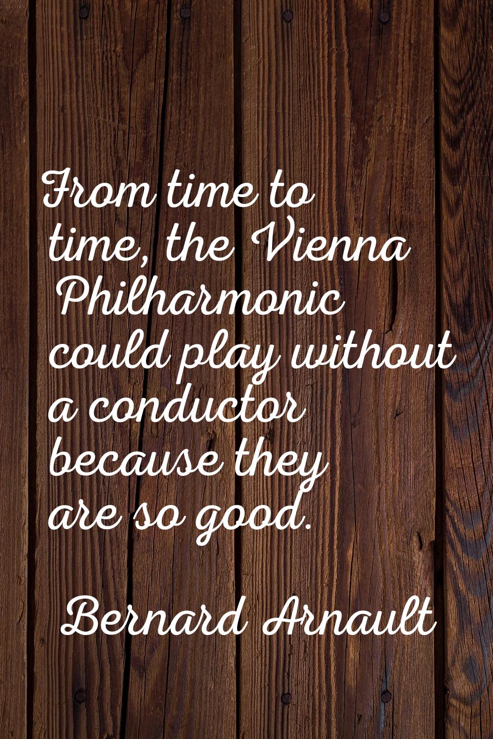 From time to time, the Vienna Philharmonic could play without a conductor because they are so good.