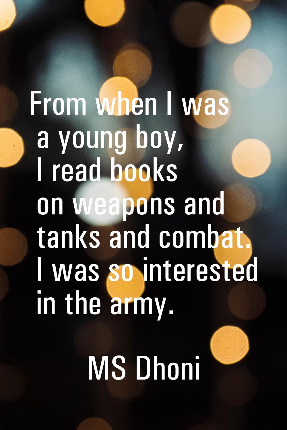 From when I was a young boy, I read books on weapons and tanks and combat. I was so interested in t