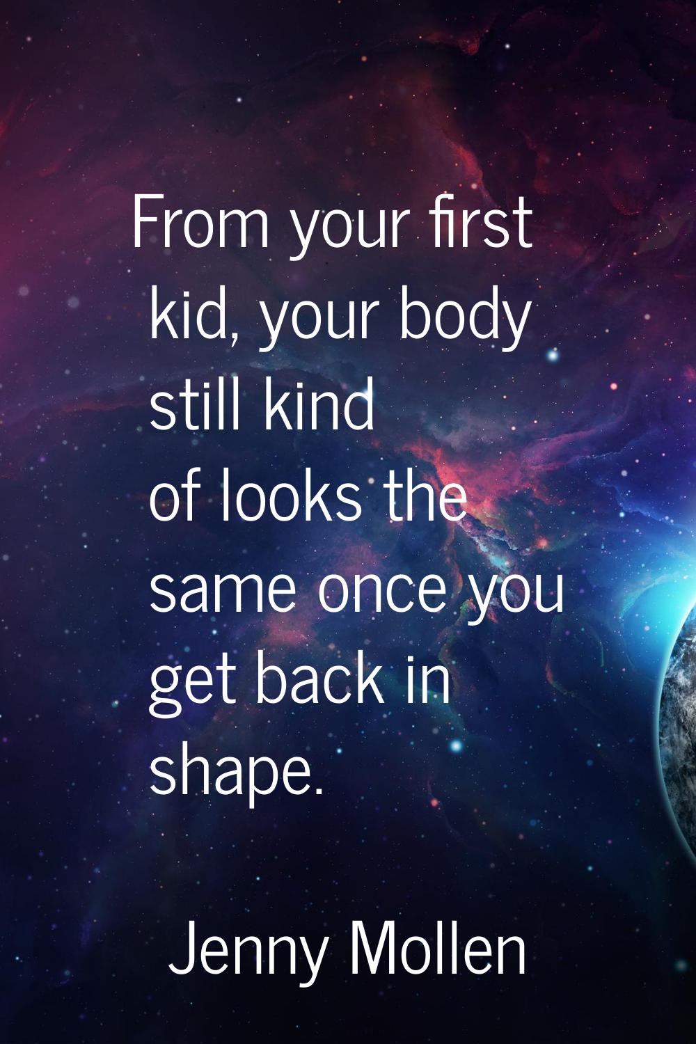From your first kid, your body still kind of looks the same once you get back in shape.