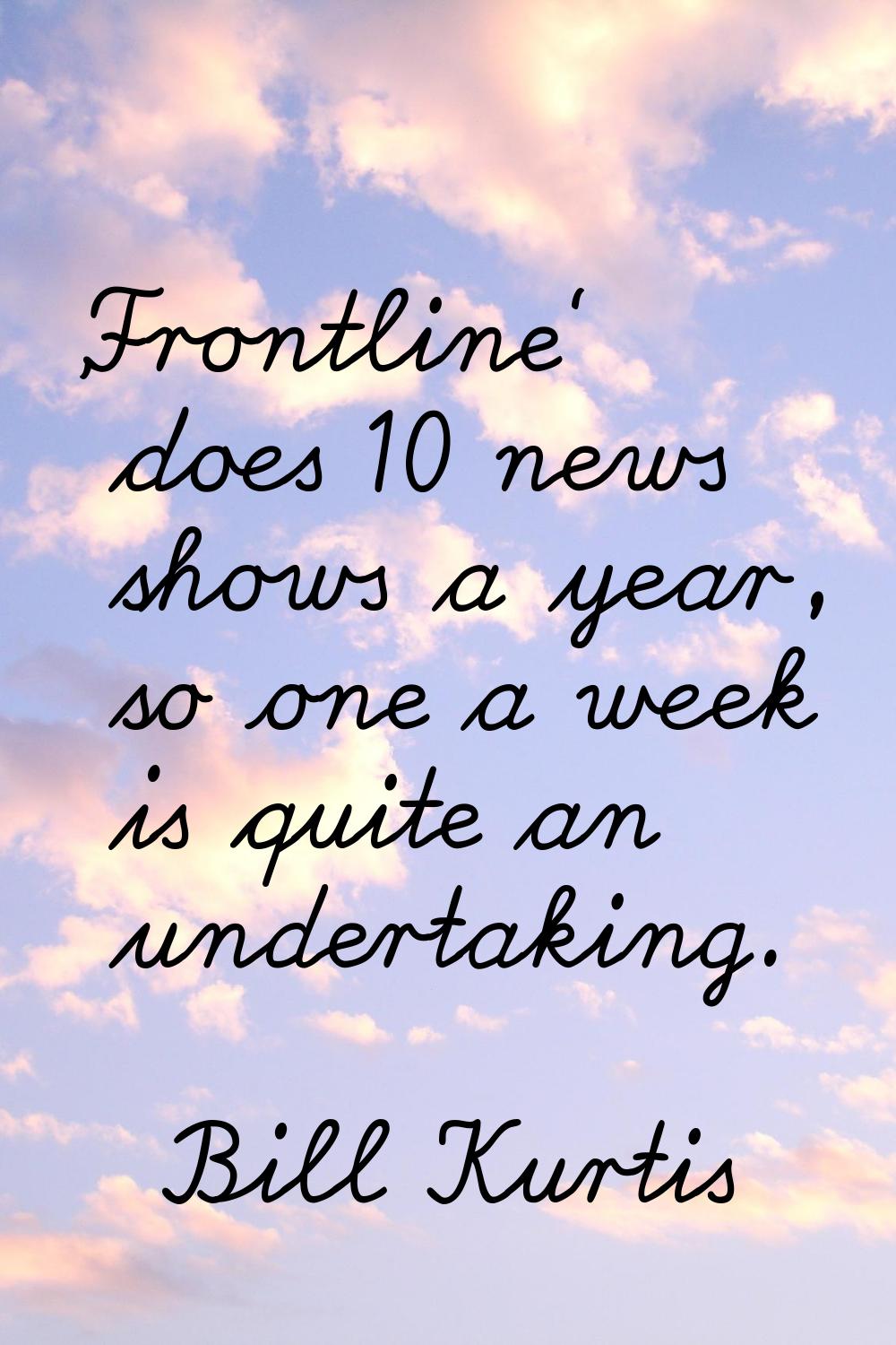 'Frontline' does 10 news shows a year, so one a week is quite an undertaking.