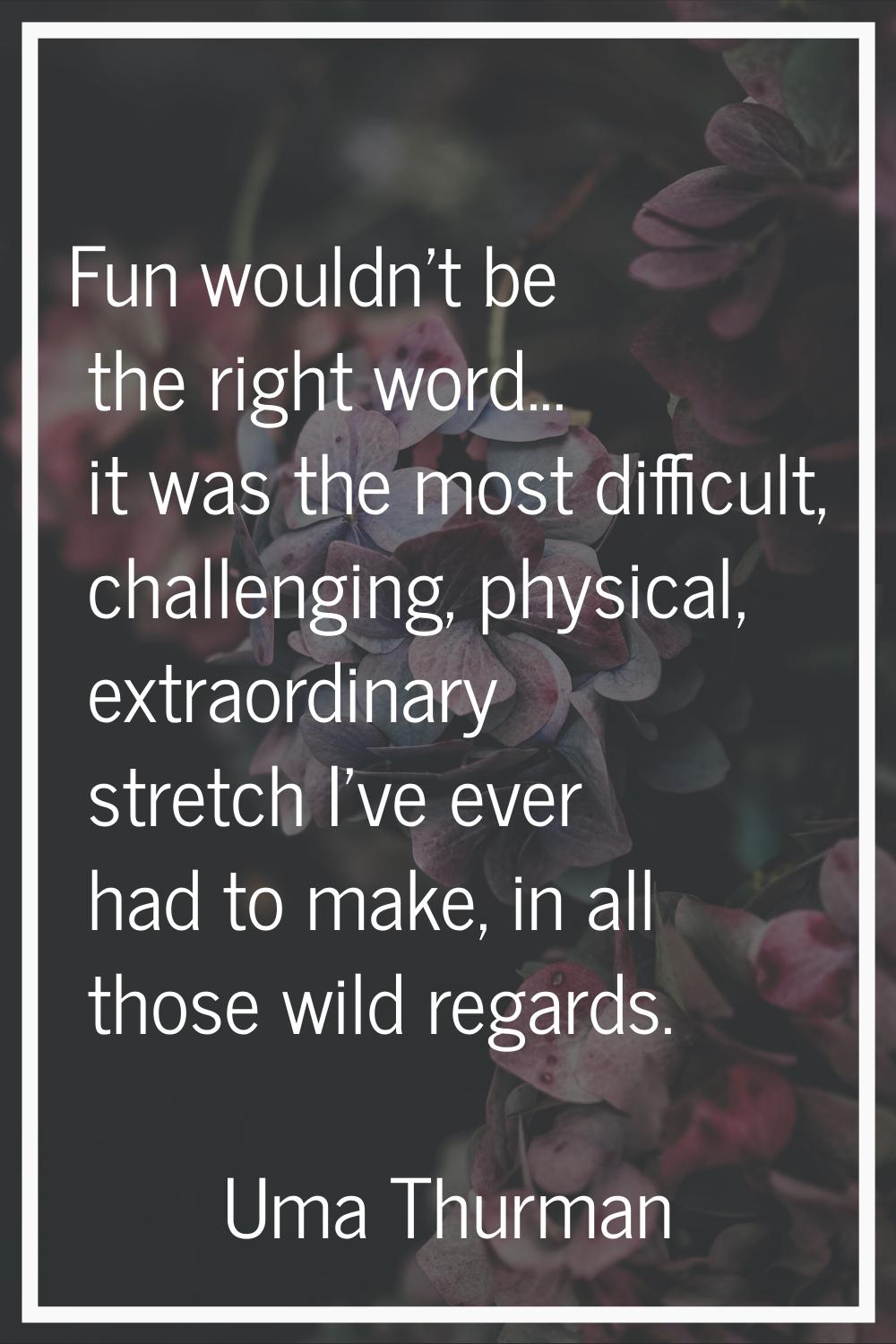 Fun wouldn't be the right word... it was the most difficult, challenging, physical, extraordinary s