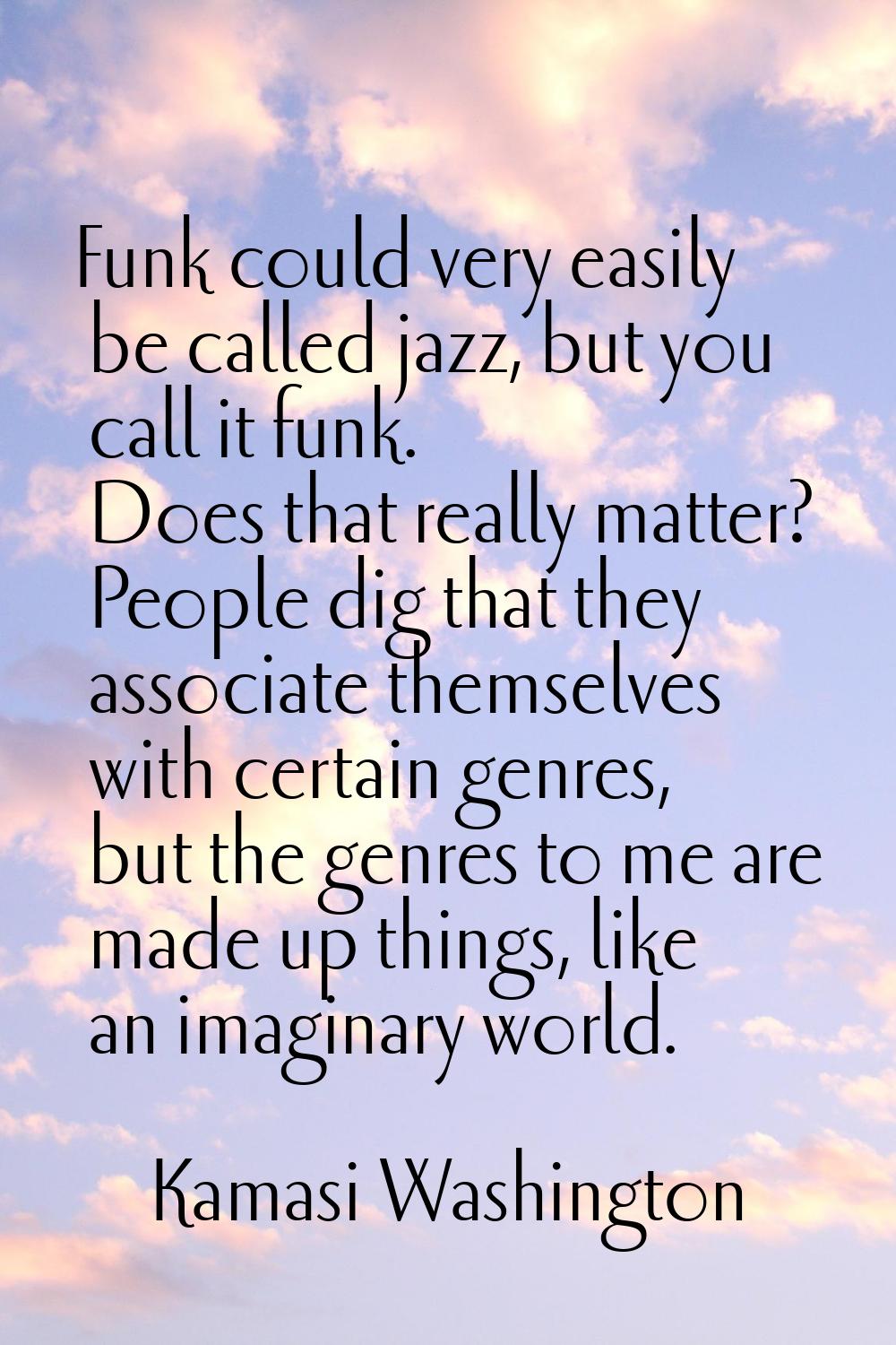 Funk could very easily be called jazz, but you call it funk. Does that really matter? People dig th