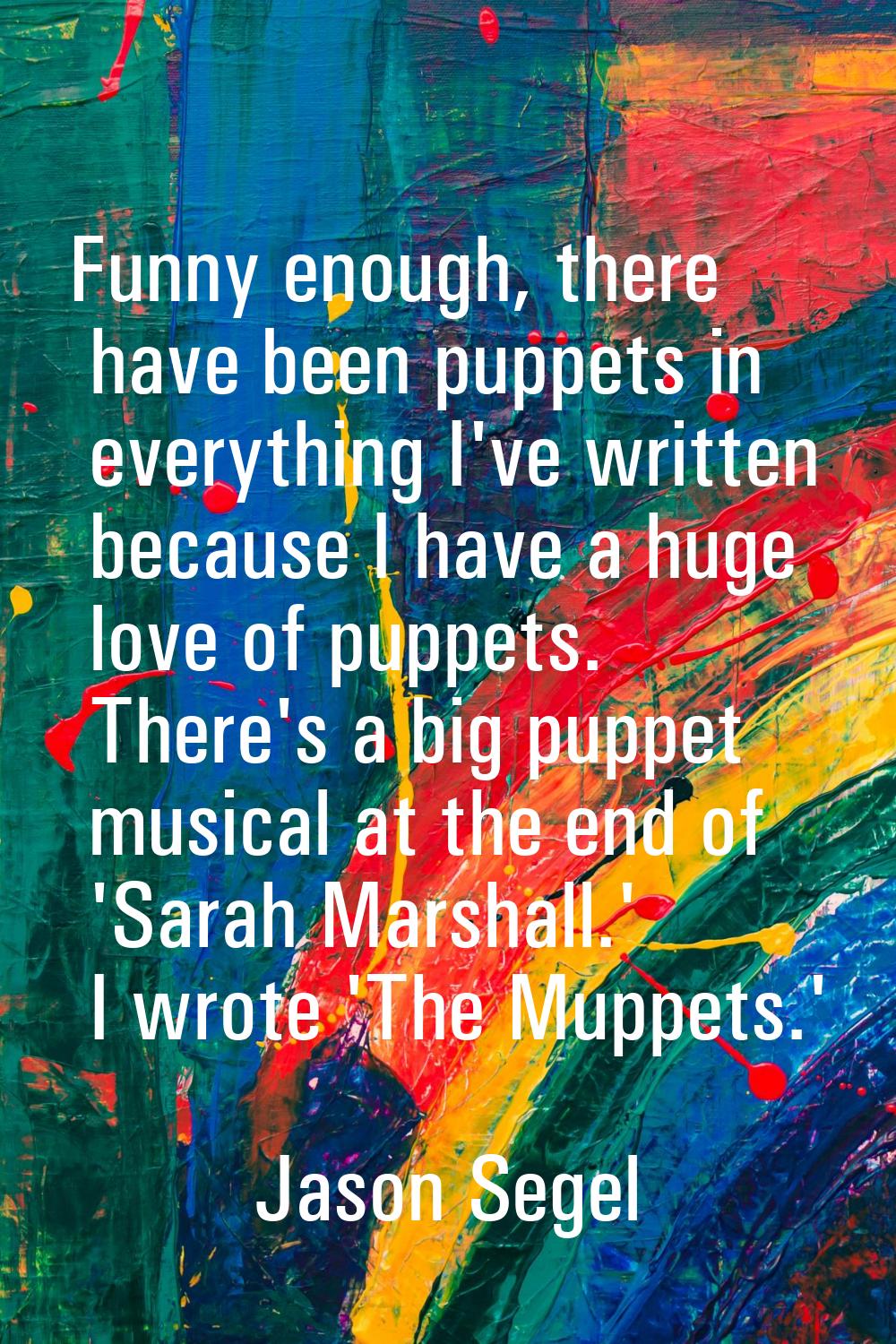 Funny enough, there have been puppets in everything I've written because I have a huge love of pupp