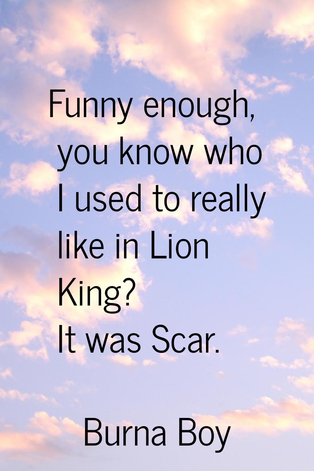 Funny enough, you know who I used to really like in Lion King? It was Scar.
