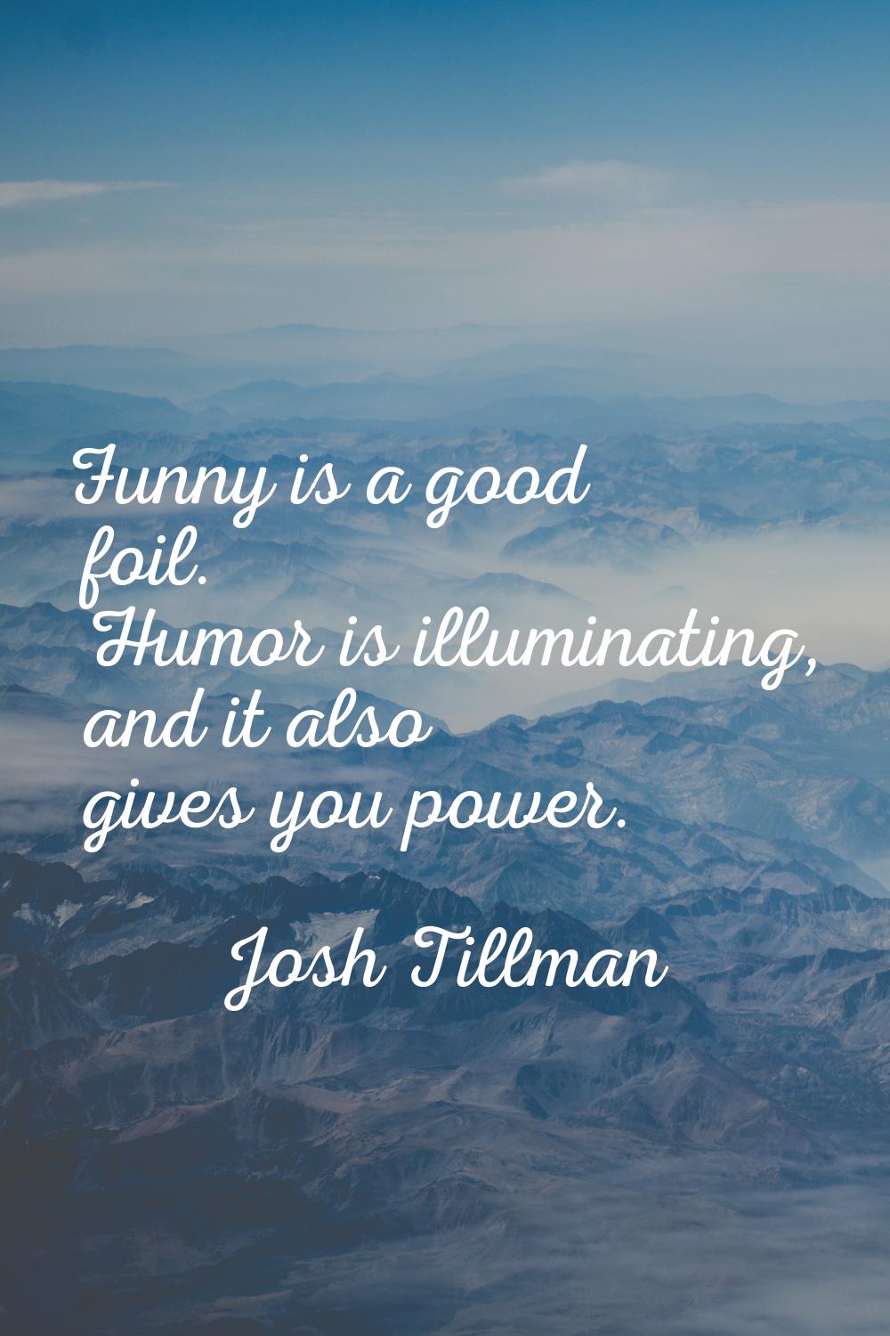 Funny is a good foil. Humor is illuminating, and it also gives you power.