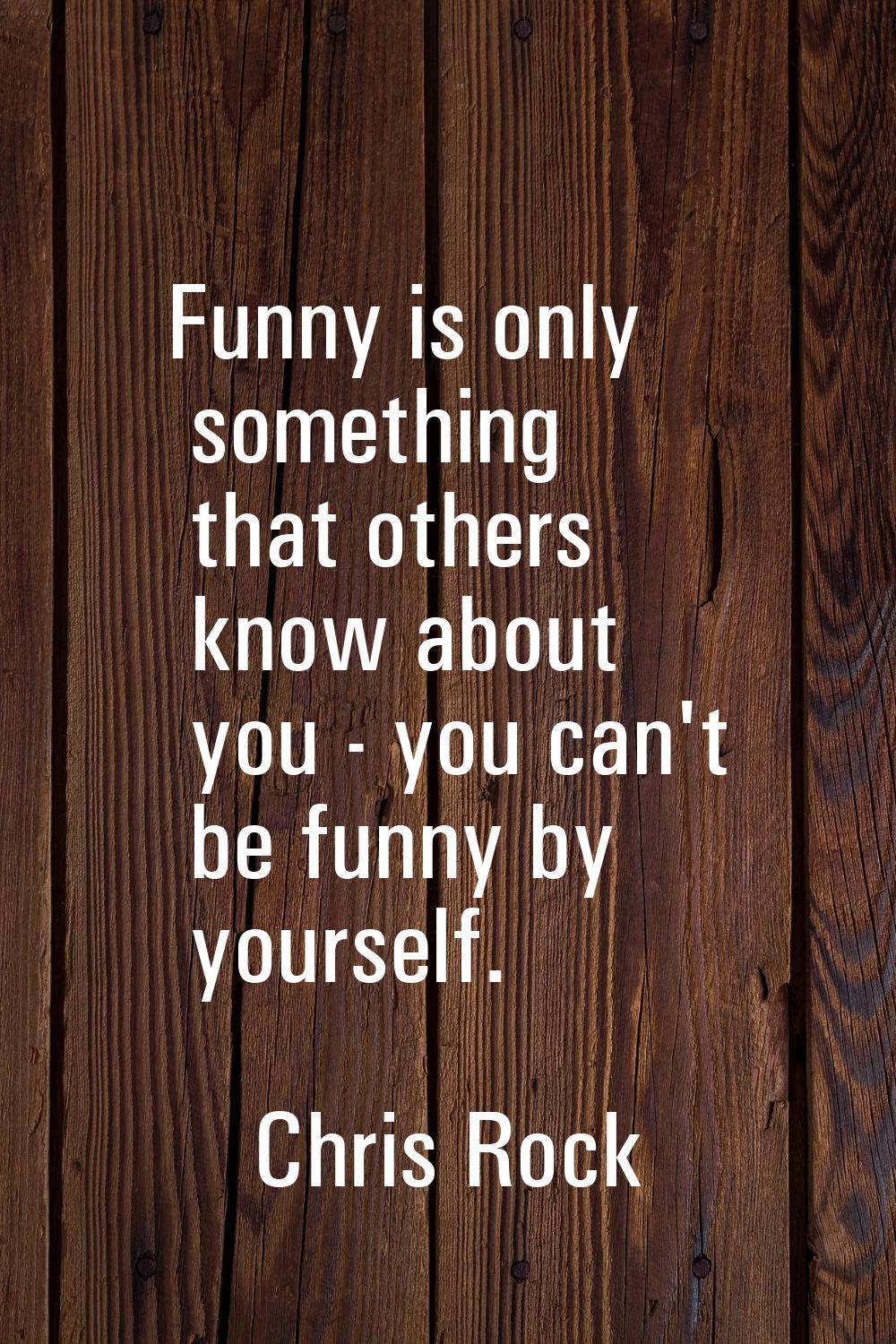 Funny is only something that others know about you - you can't be funny by yourself.