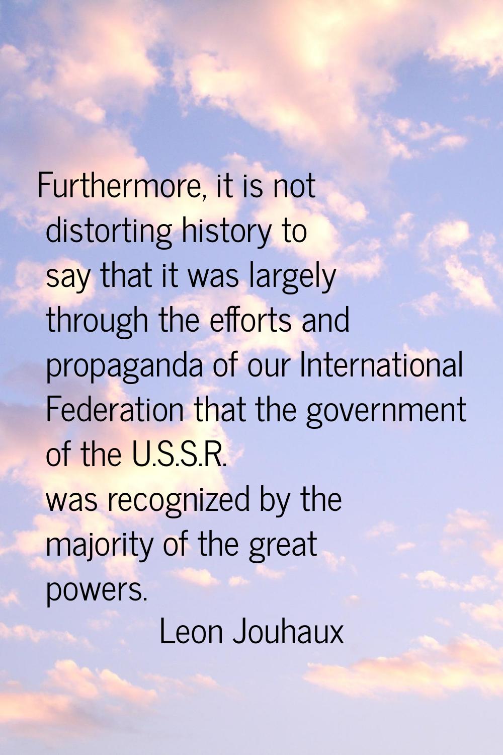 Furthermore, it is not distorting history to say that it was largely through the efforts and propag
