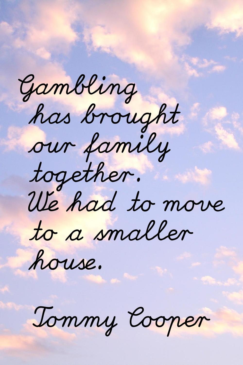 Gambling has brought our family together. We had to move to a smaller house.