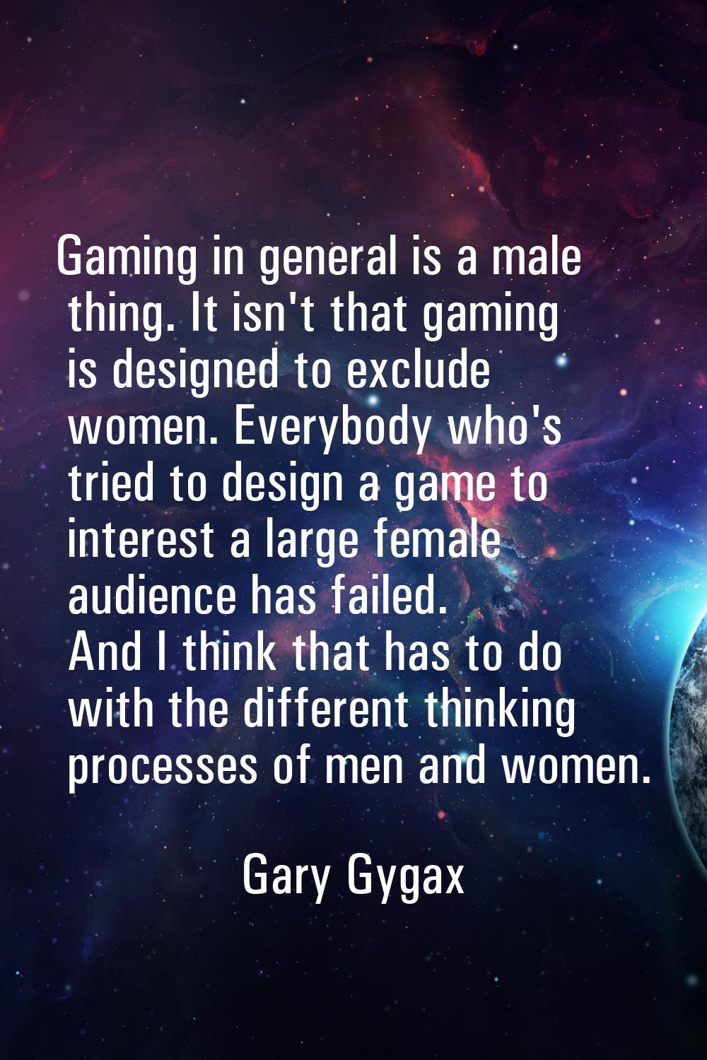 Gaming in general is a male thing. It isn't that gaming is designed to exclude women. Everybody who