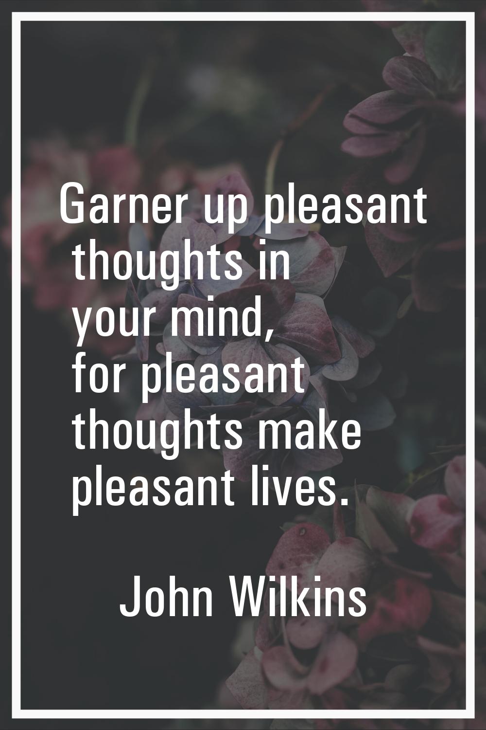 Garner up pleasant thoughts in your mind, for pleasant thoughts make pleasant lives.