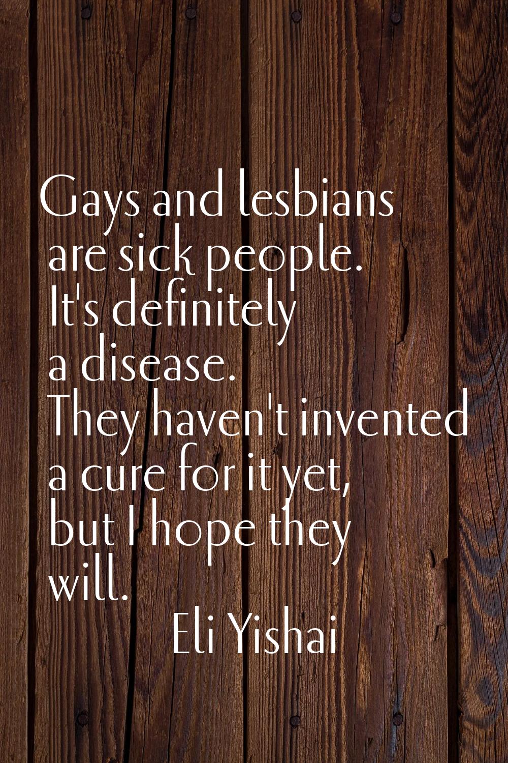 Gays and lesbians are sick people. It's definitely a disease. They haven't invented a cure for it y