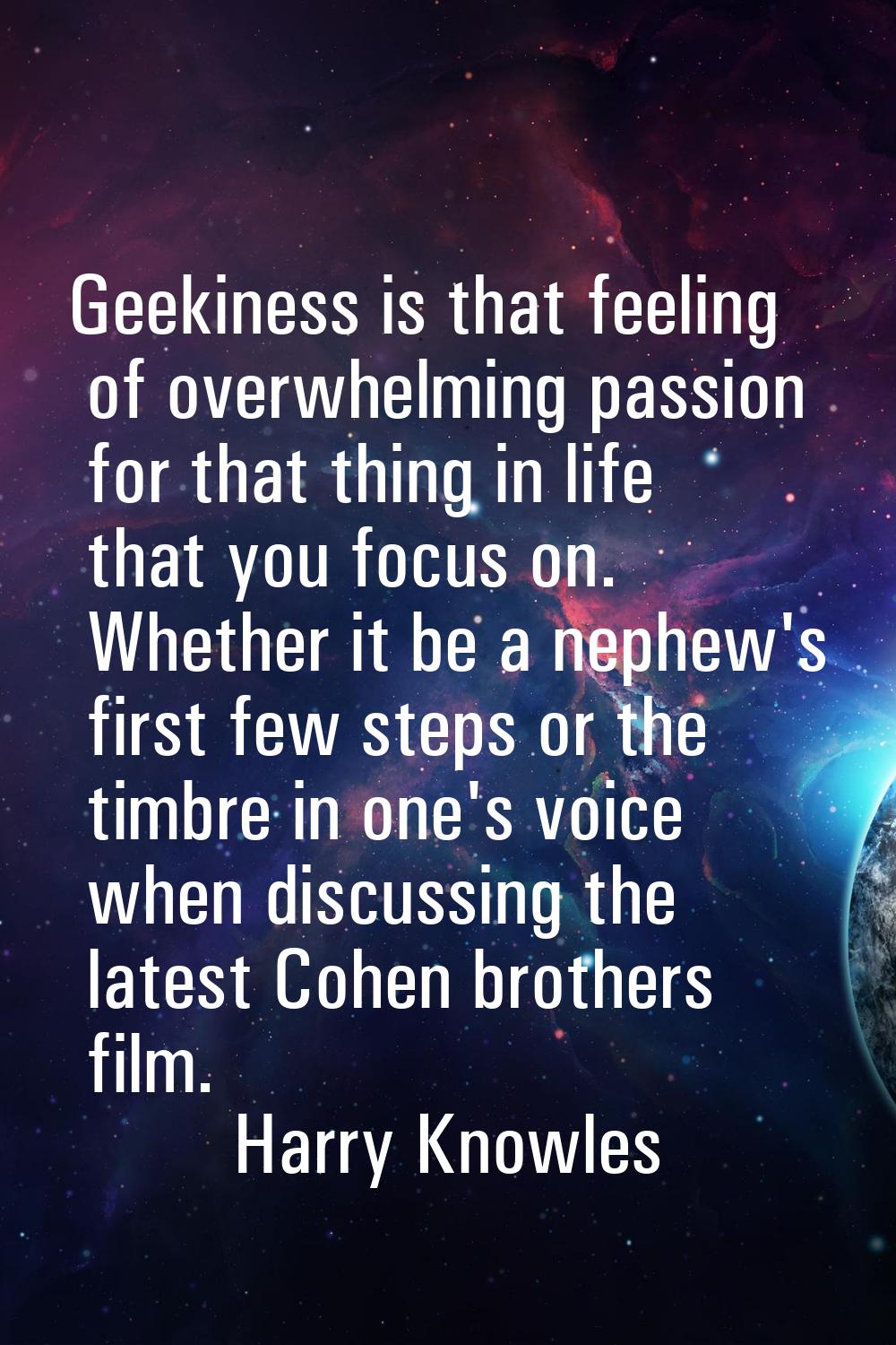 Geekiness is that feeling of overwhelming passion for that thing in life that you focus on. Whether