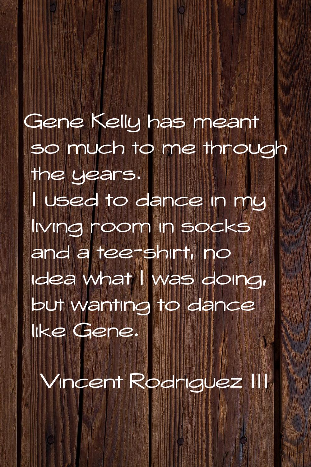Gene Kelly has meant so much to me through the years. I used to dance in my living room in socks an
