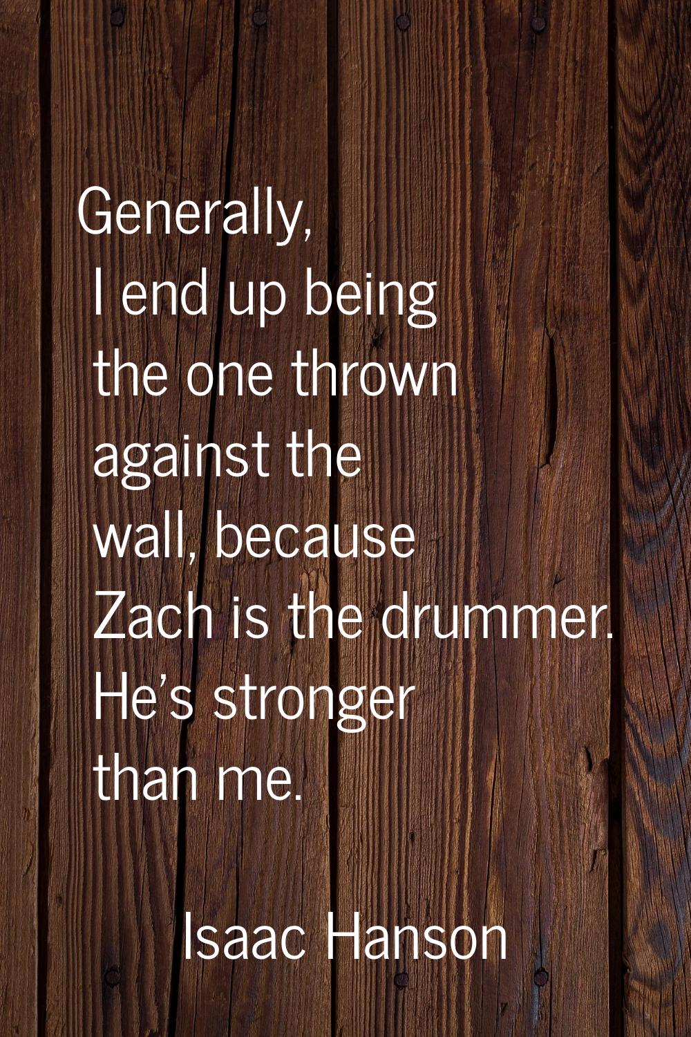 Generally, I end up being the one thrown against the wall, because Zach is the drummer. He's strong