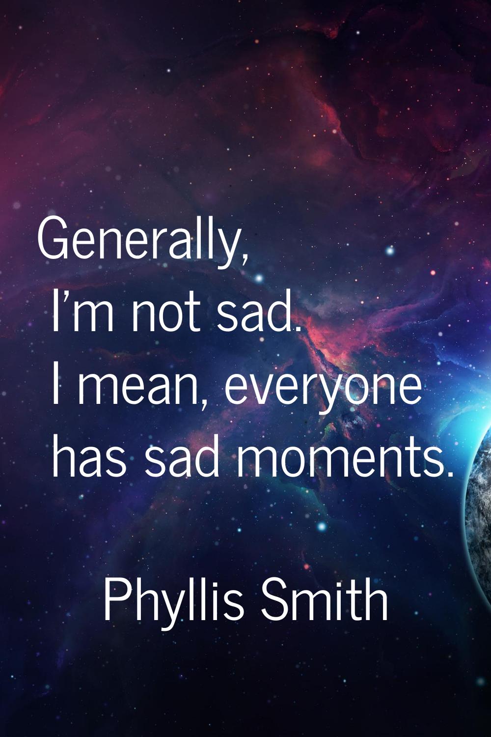 Generally, I'm not sad. I mean, everyone has sad moments.