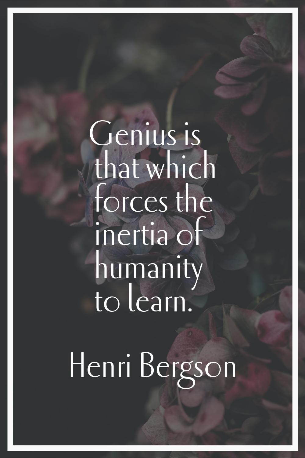 Genius is that which forces the inertia of humanity to learn.
